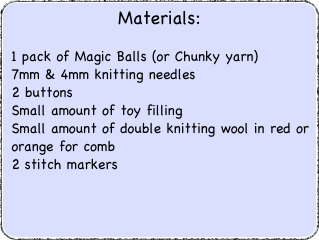 Materials:
 1 pack of Magic Balls (or Chunky yarn)                           7mm & 4mm knitting needles 2 buttons Small amount of toy filling Small amount of double knitting wool in red or orange for comb 2 stitch markers